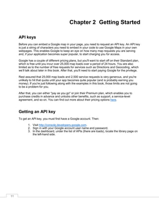 11
Chapter 2 Getting Started
API keys
Before you can embed a Google map in your page, you need to request an API key. An API key
is just a string of characters you need to embed in your code to use Google Maps in your own
webpages. This enables Google to keep an eye on how many map requests you are serving
and, if your application becomes super popular, to start charging you for access.
Google has a couple of different pricing plans, but you'll want to start off on their Standard plan,
which is free until you incur over 25,000 map loads over a period of 24 hours. You are also
limited as to the number of free requests for services such as Directions and Geocoding, which
we’ll talk about later in this book. After that, you'll need to start paying Google for the privilege.
Rest assured that 25,000 map loads and 2,500 service requests is very generous, and you're
unlikely to hit that quota until your app becomes quite popular (and is probably earning you
money). If you're just following along with the examples in this book, those limits are not going
to be a problem for you.
After that, you can either "pay as you go" or join their Premium plan, which enables you to
purchase credits in advance and unlocks other benefits, such as support, a service-level
agreement, and so on. You can find out more about their pricing options here.
Getting an API key
To get an API key, you must first have a Google account. Then:
1. Visit http://console.developers.google.com.
2. Sign in with your Google account user name and password.
3. In the dashboard, under the list of APIs (there are loads), locate the library page on
the left-hand side.
 