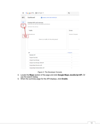 12
Figure 2: The Developer Console.
4. Locate the Maps section of the page and click Google Maps JavaScript API. Or
use the search dialog.
5. When the summary page for the API displays, click Enable.
 