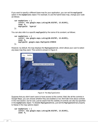 21
If you want to specify a different base map for your application, you can set the mapTypeId
option in the mapOptions object. For example, to use the hybrid base map, change your code
as follows:
var mapOptions = {
center: new google.maps.LatLng(40.832787, 13.81395),
zoom: 9,
mapTypeId: 'hybrid'
};
You can also refer to a specific mapTypeId by the name of its constant, as follows:
var mapOptions = {
center: new google.maps.LatLng(40.832787, 13.81395),
zoom: 9,
mapTypeId: google.maps.MapTypeId.HYBRID
};
However, by default, the map displays the MapTypeControl, which allows your user to select
any base map they want. This control is shown in Figure 9.
Figure 9: The MapTypeControl.
Suppose that you didn’t want users to have access to this control. Well, like all the controls in
Google Maps, you can choose whether they are enabled or not. We’ll talk more about controls
in the next section, but for now, just be aware that the visibility of controls can also be specified
in the mapOptions object. To disable MapTypeControl, just set the MapTypeControl property
to false in the map options object:
var mapOptions = {
center: new google.maps.LatLng(40.832787, 13.81395),
zoom: 9,
 