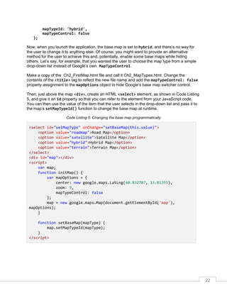 22
mapTypeId: 'hybrid',
mapTypeControl: false
};
Now, when you launch the application, the base map is set to hybrid, and there’s no way for
the user to change it to anything else. Of course, you might want to provide an alternative
method for the user to achieve this and, potentially, enable some base maps while hiding
others. Let’s say, for example, that you wanted the user to choose the map type from a simple
drop-down list instead of Google’s own MapTypeControl.
Make a copy of the Ch2_FirstMap.html file and call it Ch2_MapTypes.html. Change the
contents of the <title> tag to reflect the new file name and add the mapTypeControl: false
property assignment to the mapOptions object to hide Google’s base map switcher control.
Then, just above the map <div>, create an HTML <select> element, as shown in Code Listing
5, and give it an id property so that you can refer to the element from your JavaScript code.
You can then use the value of the item that the user selects in the drop-down list and pass it to
the map’s setMapTypeId() function to change the base map at runtime.
Code Listing 5: Changing the base map programmatically
<select id="selMapType" onChange="setBaseMap(this.value)">
<option value="roadmap">Road Map</option>
<option value="satellite">Satellite Map</option>
<option value="hybrid">Hybrid Map</option>
<option value="terrain">Terrain Map</option>
</select>
<div id="map"></div>
<script>
var map;
function initMap() {
var mapOptions = {
center: new google.maps.LatLng(40.832787, 13.81395),
zoom: 9,
mapTypeControl: false
};
map = new google.maps.Map(document.getElementById('map'),
mapOptions);
}
function setBaseMap(mapType) {
map.setMapTypeId(mapType);
}
</script>
 