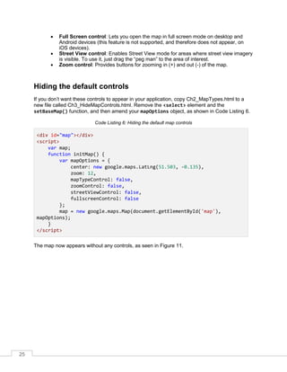 25
• Full Screen control: Lets you open the map in full screen mode on desktop and
Android devices (this feature is not supported, and therefore does not appear, on
iOS devices).
• Street View control: Enables Street View mode for areas where street view imagery
is visible. To use it, just drag the “peg man” to the area of interest.
• Zoom control: Provides buttons for zooming in (+) and out (-) of the map.
Hiding the default controls
If you don’t want these controls to appear in your application, copy Ch2_MapTypes.html to a
new file called Ch3_HideMapControls.html. Remove the <select> element and the
setBaseMap() function, and then amend your mapOptions object, as shown in Code Listing 6.
Code Listing 6: Hiding the default map controls
<div id="map"></div>
<script>
var map;
function initMap() {
var mapOptions = {
center: new google.maps.LatLng(51.503, -0.135),
zoom: 12,
mapTypeControl: false,
zoomControl: false,
streetViewControl: false,
fullscreenControl: false
};
map = new google.maps.Map(document.getElementById('map'),
mapOptions);
}
</script>
The map now appears without any controls, as seen in Figure 11.
 