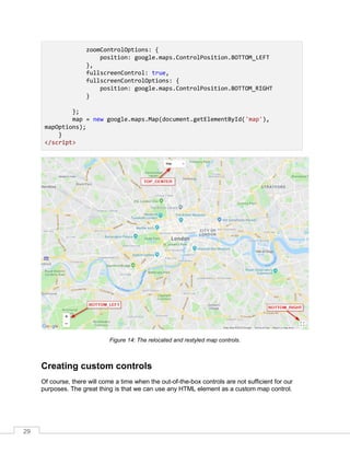 29
zoomControlOptions: {
position: google.maps.ControlPosition.BOTTOM_LEFT
},
fullscreenControl: true,
fullscreenControlOptions: {
position: google.maps.ControlPosition.BOTTOM_RIGHT
}
};
map = new google.maps.Map(document.getElementById('map'),
mapOptions);
}
</script>
Figure 14: The relocated and restyled map controls.
Creating custom controls
Of course, there will come a time when the out-of-the-box controls are not sufficient for our
purposes. The great thing is that we can use any HTML element as a custom map control.
 