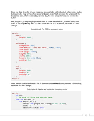 30
Since our drop-down list of base maps now appears to be a bit redundant, let’s create a button
that returns the map to the default center and zoom level. We’ll complete the functionality for
this control later, when we talk about events. But, for now, let’s just create and position the
button.
First, copy Ch3_ConfiguringMapControls.html to a new file called Ch3_CustomControl.html.
Then, in the <style> tag, add CSS for a button with an ID of btnReset, as shown in Code
Listing 8.
Code Listing 8: The CSS for our custom button
<style>
#map {
height: 100%;
}
#btnReset {
background: aqua;
font-family: "Times New Roman", Times, serif;
font-size: 2em;
text-align: center;
height: 40px;
width: 130px;
border: 5px solid blue;
padding: 5px;
}
html,
body {
height: 100%;
margin: 0;
padding: 0;
}
</style>
Then, add the code that creates a <div> element called btnReset and positions it on the map,
as shown in Code Listing 9.
Code Listing 9: Creating and positioning the custom control
<script>
var map;
// The code to create the map goes here.
function initMap() {
var mapOptions = {
center: new google.maps.LatLng(51.503, -0.135),
zoom: 12,
disableDefaultUI: true,
 