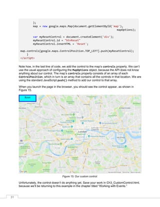 31
};
map = new google.maps.Map(document.getElementById('map'),
mapOptions);
var myResetControl = document.createElement('div');
myResetControl.id = "btnReset"
myResetControl.innerHTML = 'Reset';
map.controls[google.maps.ControlPosition.TOP_LEFT].push(myResetControl);
}
</script>
Note how, in the last line of code, we add the control to the map’s controls property. We can’t
use the usual approach of configuring the MapOptions object, because the API does not know
anything about our control. The map’s controls property consists of an array of each
ControlPosition, which in turn is an array that contains all the controls in that location. We are
using the standard JavaScript push() method to add our control to that array.
When you launch the page in the browser, you should see the control appear, as shown in
Figure 15.
Figure 15: Our custom control.
Unfortunately, the control doesn’t do anything yet. Save your work in Ch3_CustomControl.html,
because we’ll be returning to this example in the chapter titled “Working with Events.”
 