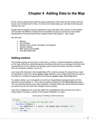 32
Chapter 4 Adding Data to the Map
So far, we have played around with the basic appearance of the map and the various controls
we can use to interact with it. Now, it’s time for us to start adding our own data to the map and
making it our own.
Google calls the graphics that are presented on top of the base map overlays. In this chapter,
we’ll consider the different overlays that are available and give you access to a tool written
specifically for this book that will make creating simple map graphics…well, simple.
We will cover:
• Markers
• Info windows
• Shapes: lines, circles, rectangles, and polygons
• Ground overlays
• KML layers and GeoRSS
• User-generated data
Adding markers
The simplest overlay we can show on the map is a marker. A marker represents a single point
on the map, defined by a latitude/longitude coordinate (referred to as a LatLng in this book) and
represented by an icon. Markers are typically used to show the location of points of interest,
such as a business, address, and so on.
Like many other elements in the Google Maps API, a marker consists of a class that you need
to instantiate to create the marker (google.maps.Marker), and an object literal that you pass to
it that lets you configure its appearance and behavior (google.maps.MarkerOptions).
To create a marker, you must specify at a minimum its position (LatLng) property and the
map that it should appear on. This is done by setting properties on the MarkerOptions object.
You can optionally specify many other properties, including title (for rollover text) and icon (if
you want to use an icon other than Google’s iconic pushpin).
Copy Ch2_FirstMap.html to a new file called Ch4_SimpleMarker.html and enter the code in
Code Listing 10 to place a marker at the location of Big Ben in London.
Code Listing 10: Adding a marker to the map
<script>
// The code to create the map goes here.
function initMap() {
var mapOptions = { center: new google.maps.LatLng(51.503, -
0.135), zoom: 12 };
var map;
 