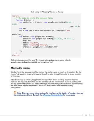 36
Code Listing 13: "Dropping" the icon on the map
<script>
// The code to create the map goes here.
function initMap() {
var mapOptions = { center: new google.maps.LatLng(51.503, -
0.135),
zoom: 12 };
var map;
map = new google.maps.Map(document.getElementById('map'),
mapOptions);
var marker = new google.maps.Marker({
position: new google.maps.LatLng(51.510357, -0.116773),
map: map,
title: "Big Ben",
icon: "images/big-ben.png",
animation: google.maps.Animation.DROP
});
}
</script>
Still not obvious enough for you? Try changing the animation property value to
google.maps.Animation.BOUNCE and enjoy the show!
Moving the marker
Maybe it’s not the appearance of the marker that bothers you, as much as its location. Set the
marker’s draggable property to true, and you’ll be able to drag the marker to a new position
on the map.
Click the marker to select it, keep the left mouse button down, and drag it across the map.
Release the mouse button when you are satisfied with the new location (if you’re working with
the Big Ben marker, please put it back where you found it after you have finished experimenting:
we Brits will be mightily displeased if one of our most famous monuments suddenly
disappears!).
Note: There are many other options for configuring the display of markers that we
have not covered here. Consult the reference documentation for more ideas.
 