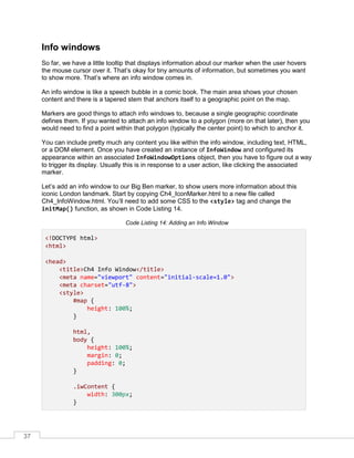 37
Info windows
So far, we have a little tooltip that displays information about our marker when the user hovers
the mouse cursor over it. That’s okay for tiny amounts of information, but sometimes you want
to show more. That’s where an info window comes in.
An info window is like a speech bubble in a comic book. The main area shows your chosen
content and there is a tapered stem that anchors itself to a geographic point on the map.
Markers are good things to attach info windows to, because a single geographic coordinate
defines them. If you wanted to attach an info window to a polygon (more on that later), then you
would need to find a point within that polygon (typically the center point) to which to anchor it.
You can include pretty much any content you like within the info window, including text, HTML,
or a DOM element. Once you have created an instance of InfoWindow and configured its
appearance within an associated InfoWindowOptions object, then you have to figure out a way
to trigger its display. Usually this is in response to a user action, like clicking the associated
marker.
Let’s add an info window to our Big Ben marker, to show users more information about this
iconic London landmark. Start by copying Ch4_IconMarker.html to a new file called
Ch4_InfoWindow.html. You’ll need to add some CSS to the <style> tag and change the
initMap() function, as shown in Code Listing 14.
Code Listing 14: Adding an Info Window
<!DOCTYPE html>
<html>
<head>
<title>Ch4 Info Window</title>
<meta name="viewport" content="initial-scale=1.0">
<meta charset="utf-8">
<style>
#map {
height: 100%;
}
html,
body {
height: 100%;
margin: 0;
padding: 0;
}
.iwContent {
width: 300px;
}
 