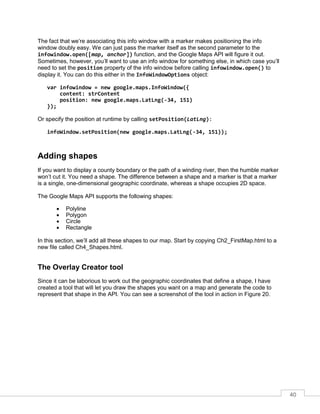40
The fact that we’re associating this info window with a marker makes positioning the info
window doubly easy. We can just pass the marker itself as the second parameter to the
infowindow.open([map, anchor]) function, and the Google Maps API will figure it out.
Sometimes, however, you’ll want to use an info window for something else, in which case you’ll
need to set the position property of the info window before calling infowindow.open() to
display it. You can do this either in the InfoWindowOptions object:
var infowindow = new google.maps.InfoWindow({
content: strContent
position: new google.maps.LatLng(-34, 151)
});
Or specify the position at runtime by calling setPosition(LatLng):
infoWindow.setPosition(new google.maps.LatLng(-34, 151));
Adding shapes
If you want to display a county boundary or the path of a winding river, then the humble marker
won’t cut it. You need a shape. The difference between a shape and a marker is that a marker
is a single, one-dimensional geographic coordinate, whereas a shape occupies 2D space.
The Google Maps API supports the following shapes:
• Polyline
• Polygon
• Circle
• Rectangle
In this section, we’ll add all these shapes to our map. Start by copying Ch2_FirstMap.html to a
new file called Ch4_Shapes.html.
The Overlay Creator tool
Since it can be laborious to work out the geographic coordinates that define a shape, I have
created a tool that will let you draw the shapes you want on a map and generate the code to
represent that shape in the API. You can see a screenshot of the tool in action in Figure 20.
 