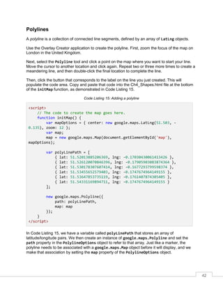 42
Polylines
A polyline is a collection of connected line segments, defined by an array of LatLng objects.
Use the Overlay Creator application to create the polyline. First, zoom the focus of the map on
London in the United Kingdom.
Next, select the Polyline tool and click a point on the map where you want to start your line.
Move the cursor to another location and click again. Repeat two or three more times to create a
meandering line, and then double-click the final location to complete the line.
Then, click the button that corresponds to the label on the line you just created. This will
populate the code area. Copy and paste that code into the Ch4_Shapes.html file at the bottom
of the initMap function, as demonstrated in Code Listing 15.
Code Listing 15: Adding a polyline
<script>
// The code to create the map goes here.
function initMap() {
var mapOptions = { center: new google.maps.LatLng(51.503, -
0.135), zoom: 12 };
var map;
map = new google.maps.Map(document.getElementById('map'),
mapOptions);
var polyLinePath = [
{ lat: 51.52013885206369, lng: -0.17030430061413426 },
{ lat: 51.526120070846396, lng: -0.17905903083874364 },
{ lat: 51.530178307607414, lng: -0.1677293799598374 },
{ lat: 51.53455652579403, lng: -0.1747674964149155 },
{ lat: 51.53647853735119, lng: -0.1761407874305405 },
{ lat: 51.54331169894711, lng: -0.1747674964149155 }
];
new google.maps.Polyline({
path: polyLinePath,
map: map
});
}
</script>
In Code Listing 15, we have a variable called polyLinePath that stores an array of
latitude/longitude pairs. We then create an instance of google.maps.Polyline and set the
path property in the PolylineOptions object to refer to that array. Just like a marker, the
polyline needs to be associated with a google.maps.Map object before it will display, and we
make that association by setting the map property of the PolylineOptions object.
 
