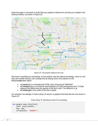 43
Open the page in a browser to verify that your polyline matches the one that you created in the
Overlay Creator, as shown in Figure 22.
Figure 22: The polyline added to the map.
We haven’t specified any symbology, so the polyline uses the default symbology, which is a bit
dark and sinister-looking. Let’s change that by setting some more options on the
PolylineOptions object:
• strokeColor is a hexadecimal HTML color of the format "#FFFFFF".
• strokeOpacity is a numerical value between 0.0 (fully transparent) and 1.0 (fully
opaque) that determines the opacity of the line's color. The default is 1.0.
• strokeWeight is the width of the line in pixels.
For example, the settings in Code Listing 16 result in a polyline that looks like the one shown in
Figure 23.
Code Listing 16: Specifying custom line symbology
new google.maps.Polyline({
path: polyLinePath,
map: map,
strokeColor: "#0000FF",
 