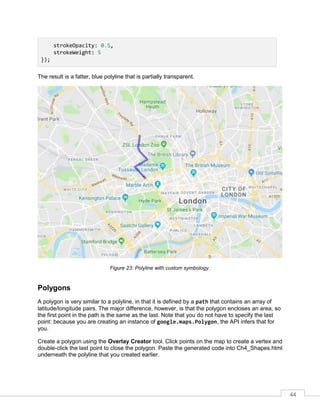 44
strokeOpacity: 0.5,
strokeWeight: 5
});
The result is a fatter, blue polyline that is partially transparent.
Figure 23: Polyline with custom symbology.
Polygons
A polygon is very similar to a polyline, in that it is defined by a path that contains an array of
latitude/longitude pairs. The major difference, however, is that the polygon encloses an area, so
the first point in the path is the same as the last. Note that you do not have to specify the last
point: because you are creating an instance of google.maps.Polygon, the API infers that for
you.
Create a polygon using the Overlay Creator tool. Click points on the map to create a vertex and
double-click the last point to close the polygon. Paste the generated code into Ch4_Shapes.html
underneath the polyline that you created earlier.
 