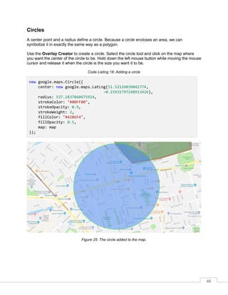 46
Circles
A center point and a radius define a circle. Because a circle encloses an area, we can
symbolize it in exactly the same way as a polygon.
Use the Overlay Creator to create a circle. Select the circle tool and click on the map where
you want the center of the circle to be. Hold down the left mouse button while moving the mouse
cursor and release it when the circle is the size you want it to be.
Code Listing 18: Adding a circle
new google.maps.Circle({
center: new google.maps.LatLng(51.52126039042774,
-0.15931797248913426),
radius: 537.1837860475924,
strokeColor: "#00FF00",
strokeOpacity: 0.9,
strokeWeight: 2,
fillColor: "#4286F4",
fillOpacity: 0.5,
map: map
});
Figure 25: The circle added to the map.
 