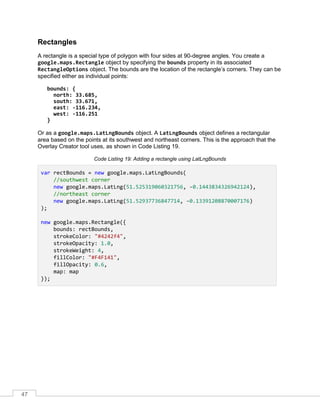 47
Rectangles
A rectangle is a special type of polygon with four sides at 90-degree angles. You create a
google.maps.Rectangle object by specifying the bounds property in its associated
RectangleOptions object. The bounds are the location of the rectangle’s corners. They can be
specified either as individual points:
bounds: {
north: 33.685,
south: 33.671,
east: -116.234,
west: -116.251
}
Or as a google.maps.LatLngBounds object. A LatLngBounds object defines a rectangular
area based on the points at its southwest and northeast corners. This is the approach that the
Overlay Creator tool uses, as shown in Code Listing 19.
Code Listing 19: Adding a rectangle using LatLngBounds
var rectBounds = new google.maps.LatLngBounds(
//southwest corner
new google.maps.LatLng(51.525319060321756, -0.1443834326942124),
//northeast corner
new google.maps.LatLng(51.52937736847714, -0.13391208870007176)
);
new google.maps.Rectangle({
bounds: rectBounds,
strokeColor: "#4242f4",
strokeOpacity: 1.0,
strokeWeight: 4,
fillColor: "#F4F141",
fillOpacity: 0.6,
map: map
});
 
