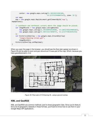 50
center: new google.maps.LatLng(51.50334151281109,
-0.1273725998895543), zoom: 19 };
var map;
map = new google.maps.Map(document.getElementById('map'),
mapOptions);
// southwest and northeast corners where the image should be placed.
var imageBounds = new google.maps.LatLngBounds(
new google.maps.LatLng(51.503260954928486, -0.12832746629885605),
new google.maps.LatLng(51.503729273890755, -0.1272773814695256)
);
var historicalOverlay = new google.maps.GroundOverlay(
"images/downing-street.gif",
imageBounds);
historicalOverlay.setMap(map);
}
When you open the page in the browser, you should see the floor plan appear as shown in
Figure 28 and be able to zoom and pan around as if it was part of the map. Which, because you
have georeferenced it, it is!
Figure 28: Floor plan of 10 Downing St., using a ground overlay.
KML and GeoRSS
KML and GeoRSS are common methods used to share geographic data. Since you're likely to
find a lot of geographic datasets in these formats, you'll want to know how to use them in your
Google Maps API applications.
 
