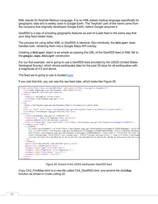 51
KML stands for Keyhole Markup Language. It is an XML-based markup language specifically for
geographic data and is widely used in Google Earth. The "keyhole" part of the name came from
the company that originally developed Google Earth, before Google acquired it.
GeoRSS is a way of encoding geographic features as part of a web feed in the same way that
your blog feed reader does.
The process for using either KML or GeoRSS is identical. Non-intuitively, the KmlLayer class
handles both, rendering them into a Google Maps API overlay.
Creating a KmlLayer object is as simple as passing the URL of the GeoRSS feed or KML file to
the google.maps.KmlLayer constructor.
For our first example, we’re going to use a GeoRSS feed provided by the USGS (United States
Geological Survey), which shows earthquake data for the past 30 days for all earthquakes with
a magnitude of 4.5 and above.
The feed we’re going to use is located here.
If you visit that link, you can see the raw feed data, which looks like Figure 29.
Figure 29: Extract of the USGS earthquake GeoRSS feed.
Copy Ch2_FirstMap.html to a new file called Ch4_GeoRSS.html, and amend the initMap
function as shown in Code Listing 22.
 