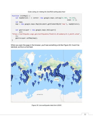 52
Code Listing 22: Adding the GeoRSS earthquakes feed
function initMap() {
var mapOptions = { center: new google.maps.LatLng(51.503, -0.135),
zoom: 12 };
var map;
map = new google.maps.Map(document.getElementById('map'), mapOptions);
var georssLayer = new google.maps.KmlLayer({
url:
"https://earthquake.usgs.gov/earthquakes/feed/v1.0/summary/4.5_month.atom",
});
georssLayer.setMap(map);
}
When you open the page in the browser, you’ll see something a bit like Figure 30. It won’t be
identical, as this is a live feed.
Figure 30: Live earthquake data from USGS
 
