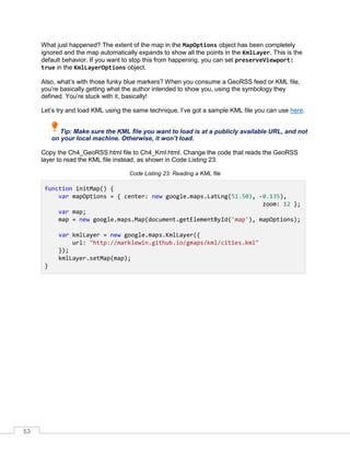 53
What just happened? The extent of the map in the MapOptions object has been completely
ignored and the map automatically expands to show all the points in the KmlLayer. This is the
default behavior. If you want to stop this from happening, you can set preserveViewport:
true in the KmlLayerOptions object.
Also, what’s with those funky blue markers? When you consume a GeoRSS feed or KML file,
you’re basically getting what the author intended to show you, using the symbology they
defined. You’re stuck with it, basically!
Let’s try and load KML using the same technique. I’ve got a sample KML file you can use here.
Tip: Make sure the KML file you want to load is at a publicly available URL, and not
on your local machine. Otherwise, it won’t load.
Copy the Ch4_GeoRSS.html file to Ch4_Kml.html. Change the code that reads the GeoRSS
layer to read the KML file instead, as shown in Code Listing 23.
Code Listing 23: Reading a KML file
function initMap() {
var mapOptions = { center: new google.maps.LatLng(51.503, -0.135),
zoom: 12 };
var map;
map = new google.maps.Map(document.getElementById('map'), mapOptions);
var kmlLayer = new google.maps.KmlLayer({
url: "http://marklewin.github.io/gmaps/kml/cities.kml"
});
kmlLayer.setMap(map);
}
 