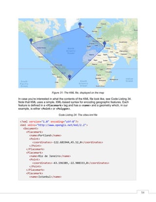 54
Figure 31: The KML file, displayed on the map
In case you’re interested in what the contents of the KML file look like, see Code Listing 34.
Note that KML uses a simple, XML-based syntax for encoding geographic features. Each
feature is defined in a <Placemark> tag and has a <name> and a geometry which, in our
example, is either <Point> or <Polygon>.
Code Listing 24: The cities.kml file
<?xml version="1.0" encoding="utf-8"?>
<kml xmlns="http://www.opengis.net/kml/2.2">
<Document>
<Placemark>
<name>Portland</name>
<Point>
<coordinates>-122.681944,45.52,0</coordinates>
</Point>
</Placemark>
<Placemark>
<name>Rio de Janeiro</name>
<Point>
<coordinates>-43.196389,-22.908333,0</coordinates>
</Point>
</Placemark>
<Placemark>
<name>Istanbul</name>
 