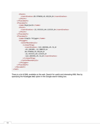 55
<Point>
<coordinates>28.976018,41.01224,0</coordinates>
</Point>
</Placemark>
<Placemark>
<name>Reykjavik</name>
<Point>
<coordinates>-21.933333,64.133333,0</coordinates>
</Point>
</Placemark>
<Placemark>
<name>Simple Polygon</name>
<Polygon>
<outerBoundaryIs>
<LinearRing>
<coordinates>-122.681944,45.52,0
-43.196389,-22.908333,0
28.976018,41.01224,0
-21.933333,64.133333,0
-122.681944,45.52,0</coordinates>
</LinearRing>
</outerBoundaryIs>
</Polygon>
</Placemark>
</Document>
</kml>
There is a lot of KML available on the web. Search for useful and interesting KML files by
specifying the filetype:kml option in the Google search dialog box.
 