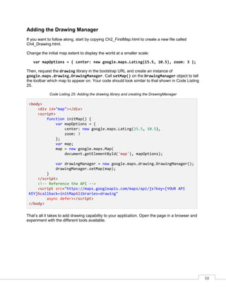 58
Adding the Drawing Manager
If you want to follow along, start by copying Ch2_FirstMap.html to create a new file called
Ch4_Drawing.html.
Change the initial map extent to display the world at a smaller scale:
var mapOptions = { center: new google.maps.LatLng(15.5, 10.5), zoom: 3 };
Then, request the drawing library in the bootstrap URL and create an instance of
google.maps.drawing.DrawingManager. Call setMap() on the DrawingManager object to tell
the toolbar which map to appear on. Your code should look similar to that shown in Code Listing
25.
Code Listing 25: Adding the drawing library and creating the DrawingManager
<body>
<div id="map"></div>
<script>
function initMap() {
var mapOptions = {
center: new google.maps.LatLng(15.5, 10.5),
zoom: 3
};
var map;
map = new google.maps.Map(
document.getElementById('map'), mapOptions);
var drawingManager = new google.maps.drawing.DrawingManager();
drawingManager.setMap(map);
}
</script>
<!-- Reference the API -->
<script src="https://maps.googleapis.com/maps/api/js?key=[YOUR API
KEY]&callback=initMap&libraries=drawing"
async defer></script>
</body>
That’s all it takes to add drawing capability to your application. Open the page in a browser and
experiment with the different tools available.
 
