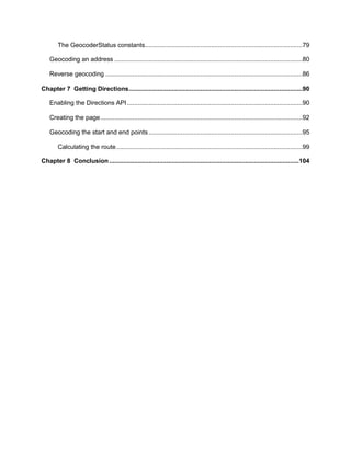 6
The GeocoderStatus constants........................................................................................79
Geocoding an address .........................................................................................................80
Reverse geocoding ..............................................................................................................86
Chapter 7 Getting Directions.................................................................................................90
Enabling the Directions API..................................................................................................90
Creating the page.................................................................................................................92
Geocoding the start and end points......................................................................................95
Calculating the route........................................................................................................99
Chapter 8 Conclusion..........................................................................................................104
 