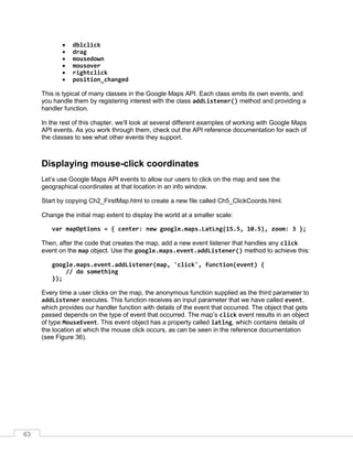 63
• dblclick
• drag
• mousedown
• mousover
• rightclick
• position_changed
This is typical of many classes in the Google Maps API. Each class emits its own events, and
you handle them by registering interest with the class addListener() method and providing a
handler function.
In the rest of this chapter, we’ll look at several different examples of working with Google Maps
API events. As you work through them, check out the API reference documentation for each of
the classes to see what other events they support.
Displaying mouse-click coordinates
Let’s use Google Maps API events to allow our users to click on the map and see the
geographical coordinates at that location in an info window.
Start by copying Ch2_FirstMap.html to create a new file called Ch5_ClickCoords.html.
Change the initial map extent to display the world at a smaller scale:
var mapOptions = { center: new google.maps.LatLng(15.5, 10.5), zoom: 3 };
Then, after the code that creates the map, add a new event listener that handles any click
event on the map object. Use the google.maps.event.addListener() method to achieve this:
google.maps.event.addListener(map, 'click', function(event) {
// do something
});
Every time a user clicks on the map, the anonymous function supplied as the third parameter to
addListener executes. This function receives an input parameter that we have called event,
which provides our handler function with details of the event that occurred. The object that gets
passed depends on the type of event that occurred. The map’s click event results in an object
of type MouseEvent. This event object has a property called latlng, which contains details of
the location at which the mouse click occurs, as can be seen in the reference documentation
(see Figure 36).
 