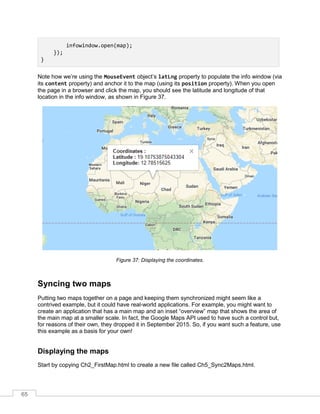 65
infowindow.open(map);
});
}
Note how we’re using the MouseEvent object’s latLng property to populate the info window (via
its content property) and anchor it to the map (using its position property). When you open
the page in a browser and click the map, you should see the latitude and longitude of that
location in the info window, as shown in Figure 37.
Figure 37: Displaying the coordinates.
Syncing two maps
Putting two maps together on a page and keeping them synchronized might seem like a
contrived example, but it could have real-world applications. For example, you might want to
create an application that has a main map and an inset “overview” map that shows the area of
the main map at a smaller scale. In fact, the Google Maps API used to have such a control but,
for reasons of their own, they dropped it in September 2015. So, if you want such a feature, use
this example as a basis for your own!
Displaying the maps
Start by copying Ch2_FirstMap.html to create a new file called Ch5_Sync2Maps.html.
 