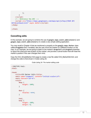 72
);
}
</script>
<!-- Reference the API -->
<script src="https://maps.googleapis.com/maps/api/js?key=[YOUR API
KEY]&callback=init" async defer></script>
</body>
</html>
Cancelling edits
In this example, we are going to combine the use of google.maps.event.addListener() and
google.maps.event.addListener() to create a very simple editing application.
You may recall in Chapter 4 that we mentioned a property on the google.maps.Marker class
called draggable that, if enabled, lets the user move the marker to a different location on the
map. In our example, we are going to listen to the marker’s dragstart and dragend properties
to report the initial and new location of the marker, and provide a cancel button that will reset the
marker’s position if the user changes their mind.
Copy the Ch2_SimpleMarker.html page to create a new file called Ch5_MarkerEdit.html, and
change the code to that shown in Code Listing 34.
Code Listing 34: The marker editing code
<!DOCTYPE html>
<html>
<head>
<title>Ch5 Marker Edit</title>
<meta name="viewport" content="initial-scale=1.0">
<meta charset="utf-8">
<style>
#map {
height: 100%;
}
#pos {
display: none;
}
html,
body {
height: 100%;
margin: 0;
 