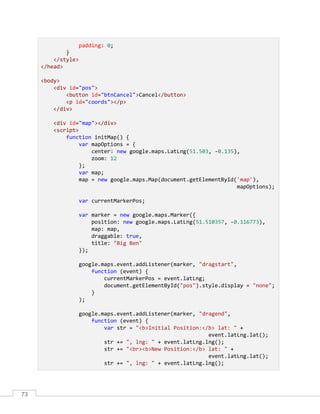73
padding: 0;
}
</style>
</head>
<body>
<div id="pos">
<button id="btnCancel">Cancel</button>
<p id="coords"></p>
</div>
<div id="map"></div>
<script>
function initMap() {
var mapOptions = {
center: new google.maps.LatLng(51.503, -0.135),
zoom: 12
};
var map;
map = new google.maps.Map(document.getElementById('map'),
mapOptions);
var currentMarkerPos;
var marker = new google.maps.Marker({
position: new google.maps.LatLng(51.510357, -0.116773),
map: map,
draggable: true,
title: "Big Ben"
});
google.maps.event.addListener(marker, "dragstart",
function (event) {
currentMarkerPos = event.latLng;
document.getElementById("pos").style.display = "none";
}
);
google.maps.event.addListener(marker, "dragend",
function (event) {
var str = "<b>Initial Position:</b> lat: " +
event.latLng.lat();
str += ", lng: " + event.latLng.lng();
str += "<br><b>New Position:</b> lat: " +
event.latLng.lat();
str += ", lng: " + event.latLng.lng();
 