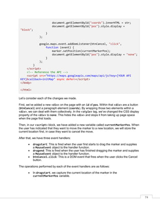 74
document.getElementById("coords").innerHTML = str;
document.getElementById("pos").style.display =
"block";
}
);
google.maps.event.addDomListener(btnCancel, "click",
function (event) {
marker.setPosition(currentMarkerPos);
document.getElementById("pos").style.display = "none";
}
);
}
</script>
<!-- Reference the API -->
<script src="https://maps.googleapis.com/maps/api/js?key=[YOUR API
KEY]&callback=initMap" async defer></script>
</body>
</html>
Let’s consider each of the changes we made.
First, we’ve added a new <div> on the page with an id of pos. Within that <div> are a button
(btnCancel) and a paragraph element (coords). By wrapping those two elements within a
<div>, we can deal with them collectively. In the <style> tag, we’ve changed the CSS display
property of the <div> to none. This hides the <div> and stops it from taking up page space
when the page first loads.
Then, in our <script> block, we have added a new variable called currentMarkerPos. When
the user has indicated that they want to move the marker to a new location, we will store the
current location first, in case they want to cancel the move.
After that, we have three event handlers:
• dragstart: This is fired when the user first starts to drag the marker and supplies
a MouseEvent object to the handler function.
• dragend: This is fired when the user has finished dragging the marker and supplies
a MouseEvent object to the handler function.
• btnCancel.click: This is a DOM event that fires when the user clicks the Cancel
button.
The operations performed by each of the event handlers are as follows:
• In dragstart, we capture the current location of the marker in the
currentMarkerPos variable.
 
