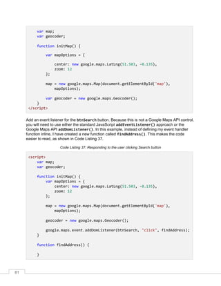 81
var map;
var geocoder;
function initMap() {
var mapOptions = {
center: new google.maps.LatLng(51.503, -0.135),
zoom: 12
};
map = new google.maps.Map(document.getElementById('map'),
mapOptions);
var geocoder = new google.maps.Geocoder();
}
</script>
Add an event listener for the btnSearch button. Because this is not a Google Maps API control,
you will need to use either the standard JavaScript addEventListener() approach or the
Google Maps API addDomListener(). In this example, instead of defining my event handler
function inline, I have created a new function called findAddress(). This makes the code
easier to read, as shown in Code Listing 37.
Code Listing 37: Responding to the user clicking Search button
<script>
var map;
var geocoder;
function initMap() {
var mapOptions = {
center: new google.maps.LatLng(51.503, -0.135),
zoom: 12
};
map = new google.maps.Map(document.getElementById('map'),
mapOptions);
geocoder = new google.maps.Geocoder();
google.maps.event.addDomListener(btnSearch, "click", findAddress);
}
function findAddress() {
}
 