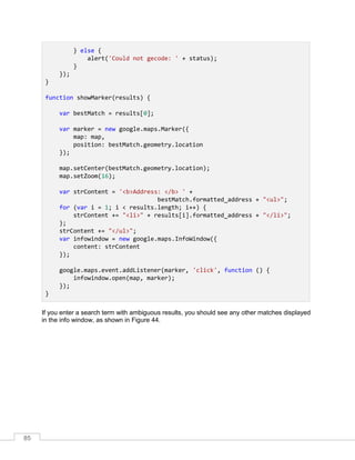 85
} else {
alert('Could not gecode: ' + status);
}
});
}
function showMarker(results) {
var bestMatch = results[0];
var marker = new google.maps.Marker({
map: map,
position: bestMatch.geometry.location
});
map.setCenter(bestMatch.geometry.location);
map.setZoom(16);
var strContent = '<b>Address: </b> ' +
bestMatch.formatted_address + "<ul>";
for (var i = 1; i < results.length; i++) {
strContent += "<li>" + results[i].formatted_address + "</li>";
};
strContent += "</ul>";
var infowindow = new google.maps.InfoWindow({
content: strContent
});
google.maps.event.addListener(marker, 'click', function () {
infowindow.open(map, marker);
});
}
If you enter a search term with ambiguous results, you should see any other matches displayed
in the info window, as shown in Figure 44.
 