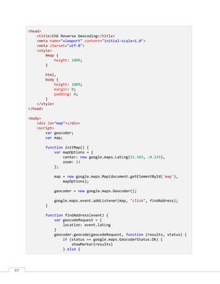 87
<head>
<title>Ch6 Reverse Geocoding</title>
<meta name="viewport" content="initial-scale=1.0">
<meta charset="utf-8">
<style>
#map {
height: 100%;
}
html,
body {
height: 100%;
margin: 0;
padding: 0;
}
</style>
</head>
<body>
<div id="map"></div>
<script>
var geocoder;
var map;
function initMap() {
var mapOptions = {
center: new google.maps.LatLng(51.503, -0.135),
zoom: 12
};
map = new google.maps.Map(document.getElementById('map'),
mapOptions);
geocoder = new google.maps.Geocoder();
google.maps.event.addListener(map, "click", findAddress);
}
function findAddress(event) {
var geocodeRequest = {
location: event.latLng
}
geocoder.geocode(geocodeRequest, function (results, status) {
if (status == google.maps.GeocoderStatus.OK) {
showMarker(results)
} else {
 