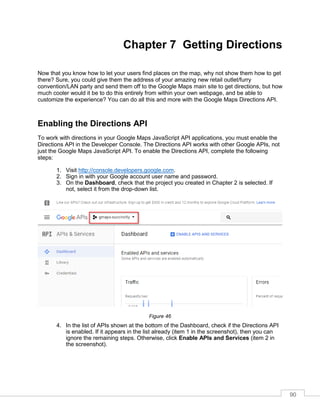 90
Chapter 7 Getting Directions
Now that you know how to let your users find places on the map, why not show them how to get
there? Sure, you could give them the address of your amazing new retail outlet/furry
convention/LAN party and send them off to the Google Maps main site to get directions, but how
much cooler would it be to do this entirely from within your own webpage, and be able to
customize the experience? You can do all this and more with the Google Maps Directions API.
Enabling the Directions API
To work with directions in your Google Maps JavaScript API applications, you must enable the
Directions API in the Developer Console. The Directions API works with other Google APIs, not
just the Google Maps JavaScript API. To enable the Directions API, complete the following
steps:
1. Visit http://console.developers.google.com.
2. Sign in with your Google account user name and password.
3. On the Dashboard, check that the project you created in Chapter 2 is selected. If
not, select it from the drop-down list.
Figure 46
4. In the list of APIs shown at the bottom of the Dashboard, check if the Directions API
is enabled. If it appears in the list already (item 1 in the screenshot), then you can
ignore the remaining steps. Otherwise, click Enable APIs and Services (item 2 in
the screenshot).
 