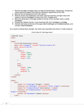 93
1. Rename the map1 and map2 <div>s to map and directions, respectively. Change the
class attribute to panel and make the necessary adjustments to the CSS.
2. Remove the red background from both <div>s.
3. Remove all the map initialization and other code from the first <script> block and
replace it with the initMap() function from Ch2_FirstMap.html.
4. Move the declaration of the map variable to the top of the <script> block, outside
initMap().
5. Change the callback function in the bootstrap URL from initMaps to initMap.
6. Add two text boxes at the top of the page called txtOrigin and txtDestination, and
a button called btnSubmit.
As a result of making these changes, the initial code resembles that shown in Code Listing 42.
Code Listing 42: Initial page layout
<!DOCTYPE html>
<html>
<head>
<title>Ch6 Directions</title>
<meta name="viewport" content="initial-scale=1.0">
<meta charset="utf-8">
<style>
.panel {
width: 600px;
height: 600px;
margin: 5px;
float: left;
}
html,
body {
height: 100%;
margin: 0;
padding: 0;
}
</style>
</head>
<body>
<div>
<label for="txtOrigin">Origin: </label>
<textarea id="txtOrigin" placeholder="Enter origin"></textarea>
<label for="txtDestination">Destination: </label>
<textarea id="txtDestination" placeholder="Enter
origin"></textarea>
<button id="btnSubmit">Submit</button>
</div>
 