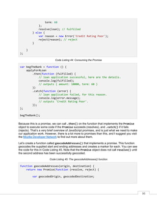96
term: 60
};
resolve(loan); // fulfilled
} else {
var reason = new Error('Credit Rating Poor');
reject(reason); // reject
}
}
);
Code Listing 44: Consuming the Promise
var begTheBank = function () {
applyForALoan
.then(function (fulfilled) {
// loan application successful, here are the details.
console.log(fulfilled);
// outputs { amount: 10000, term: 60 }
})
.catch(function (error) {
// loan application failed, for this reason.
console.log(error.message);
// outputs 'Credit Rating Poor'.
});
};
begTheBank();
Because this is a promise, we can call .then() on the function that implements the Promise
object to execute some code if the Promise succeeds (resolves), and .catch() if it fails
(rejects). That’s a very brief overview of JavaScript promises, and is just what we need to make
our application work. However, there is a lot more to promises than this, and I suggest you visit
the Mozilla Developer Network to find out more about them.
Let’s create a function called geocodeAddresses() that implements a promise. This function
geocodes the supplied start and ending addresses and creates a marker for each. You can see
the code for this in Code Listing 45. Note that the Promise object does not call resolve() until
the second address has been successfully geocoded.
Code Listing 45: The geocodeAddresses() function
function geocodeAddresses(origin, destination) {
return new Promise(function (resolve, reject) {
var geocodedOrigin, geocodedDestination;
 