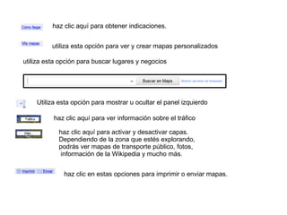 haz clic aquí para obtener indicaciones. utiliza esta opción para ver y crear mapas personalizados utiliza esta opción para buscar lugares y negocios Utiliza esta opción para mostrar u ocultar el panel izquierdo haz clic aquí para ver información sobre el tráfico haz clic aquí para activar y desactivar capas.  Dependiendo de la zona que estés explorando,  podrás ver mapas de transporte público, fotos, información de la Wikipedia y mucho más.  haz clic en estas opciones para imprimir o enviar mapas. 