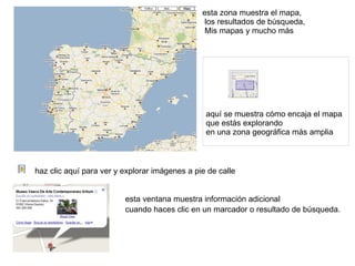 esta zona muestra el mapa, los resultados de búsqueda, Mis mapas y mucho más haz clic aquí para ver y explorar imágenes a pie de calle esta ventana muestra información adicional  cuando haces clic en un  marcador  o resultado de búsqueda. aquí se muestra cómo encaja el mapa  que estás explorando  en una zona geográfica más amplia 