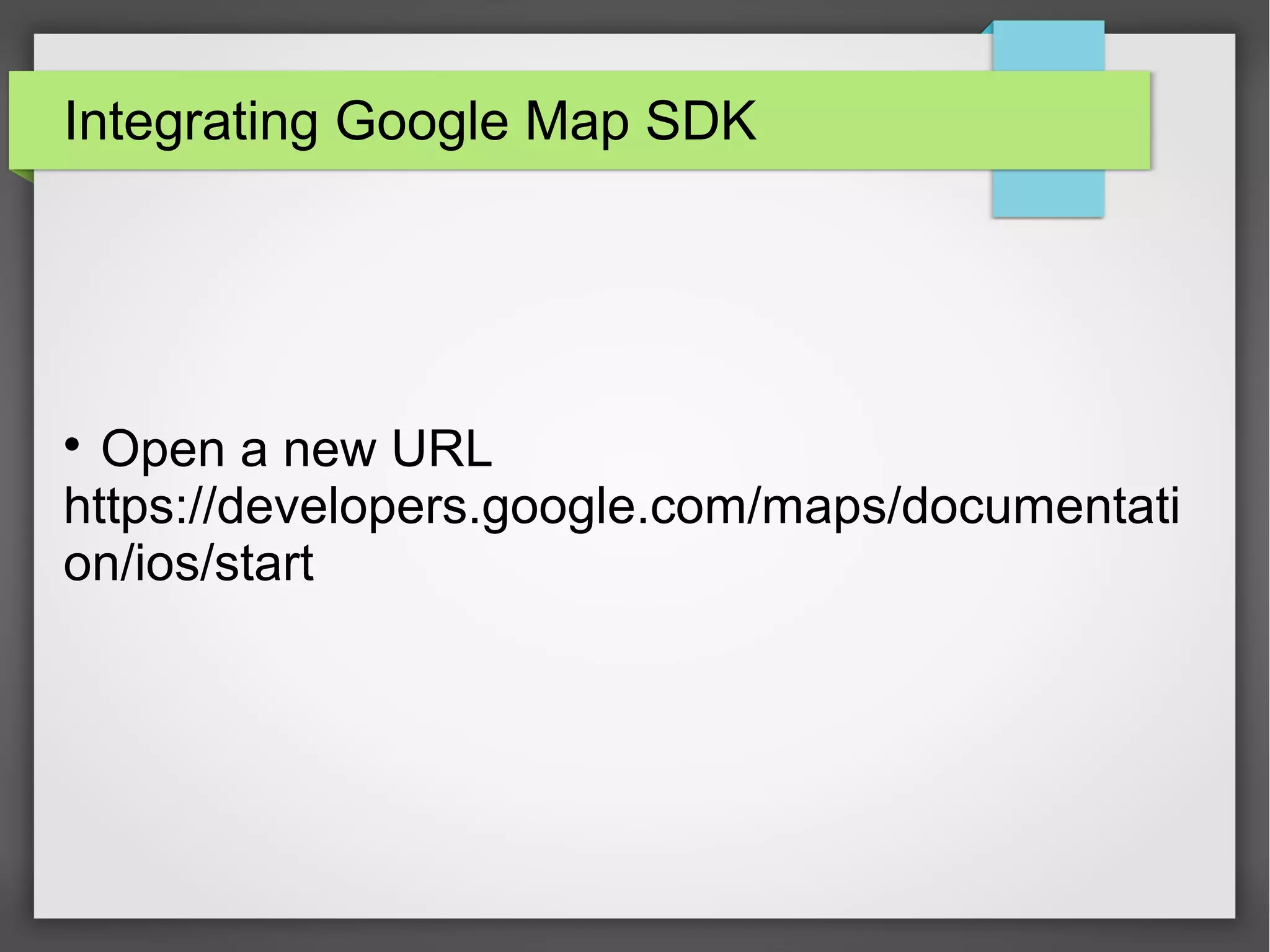 AppDelegate.swift
• Import GoogleMaps
• In didFinishLaunchWithOptions function add this line with your API
key.
GMSServices.provideAPIKey(“Your API key”)
 