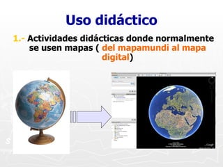 Uso didáctico <ul><li>1.-  Actividades didácticas donde normalmente se usen mapas (  del mapamundi al mapa digital ) </li>...