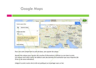 Google Maps
Pour une carte simple faire la carte de base, sans ajouter de calque
Ajouter des calques pour ajouter des couches d’informations à afficher ou non dans la carte.
Les calques sont créés à partir de tableurs avec des données de localisation que vous importez (de
Drive ou de votre ordinateur)
Intégrer la carte à votre site (si elle est publique) ou la partager avec un lien
 