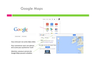 Google Maps
Vous retrouver vos cartes déjà créées
Pour commencer saisir une adresse
de la carte pour positionner l’outil
Attention, plusieurs versions de
Google Maps peuvent cohabiter.
 