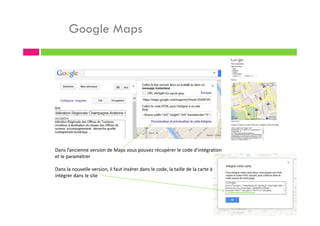 Google Maps
Dans l’ancienne version de Maps vous pouvez récupérer le code d’intégration
et le paramétrer
Dans la nouvelle version, il faut insérer dans le code, la taille de la carte à
intégrer dans le site
 