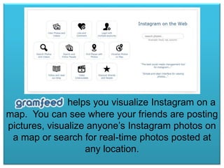 helps you visualize Instagram on a
map. You can see where your friends are posting
pictures, visualize anyone’s Instagram photos on
a map or search for real-time photos posted at
any location.

 