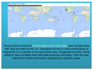 Studying Earth Science? Earthquakes in the Last Week uses Google Maps
with data provided by the U.S. Geological Survey to show earthquakes of
magnitude 2.5 or greater in the past seven days. Suggested activities: Study
patterns, then correlate them with plate tectonics and faults. Click the map
markers for further information regarding the specific quake.

 