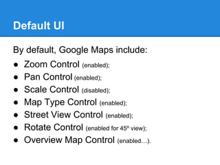 Default UI
By default, Google Maps include:
● Zoom Control (enabled);
● Pan Control (enabled);
● Scale Control (disabled);
● Map Type Control (enabled);
● Street View Control (enabled);
● Rotate Control (enabled for 45º view);
● Overview Map Control (enabled…).
 
