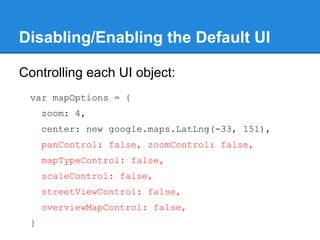 Disabling/Enabling the Default UI
Controlling each UI object:
var mapOptions = {
zoom: 4,
center: new google.maps.LatLng(-33, 151),
panControl: false, zoomControl: false,
mapTypeControl: false,
scaleControl: false,
streetViewControl: false,
overviewMapControl: false,
}
 