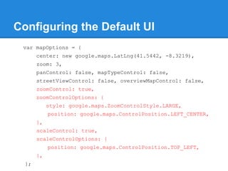 Configuring the Default UI
var mapOptions = {
center: new google.maps.LatLng(41.5442, -8.3219),
zoom: 3,
panControl: false, mapTypeControl: false,
streetViewControl: false, overviewMapControl: false,
zoomControl: true,
zoomControlOptions: {
style: google.maps.ZoomControlStyle.LARGE,
position: google.maps.ControlPosition.LEFT_CENTER,
},
scaleControl: true,
scaleControlOptions: {
position: google.maps.ControlPosition.TOP_LEFT,
},
};
 