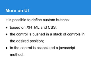 More on UI
It is possible to define custom buttons:
● based on XHTML and CSS;
● the control is pushed in a stack of controls in
the desired position;
● to the control is associated a javascript
method.
 
