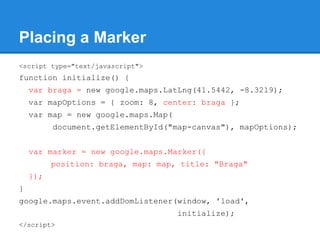 Placing a Marker
<script type="text/javascript">
function initialize() {
var braga = new google.maps.LatLng(41.5442, -8.3219);
var mapOptions = { zoom: 8, center: braga };
var map = new google.maps.Map(
document.getElementById("map-canvas"), mapOptions);
var marker = new google.maps.Marker({
position: braga, map: map, title: "Braga"
});
}
google.maps.event.addDomListener(window, 'load',
initialize);
</script>
 